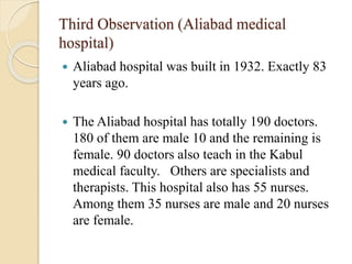 Third Observation (Aliabad medical
hospital)
 Aliabad hospital was built in 1932. Exactly 83
years ago.
 The Aliabad hospital has totally 190 doctors.
180 of them are male 10 and the remaining is
female. 90 doctors also teach in the Kabul
medical faculty. Others are specialists and
therapists. This hospital also has 55 nurses.
Among them 35 nurses are male and 20 nurses
are female.
 