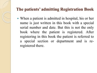The patients’ admitting Registration Book
 When a patient is admitted in hospital, his or her
name is just written in this book with a special
serial number and date. But this is not the only
book where the patient is registered. After
registering in this book the patient is referred to
a special section or department and is re-
registered there.
 