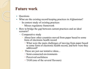 Future work
 Questions
 What are the existing record keeping practices in Afghanistan?
◦ In context study of existing practices
 Misses regulatory framework
 How to bridge the gap between current practices and an ideal
scenario?
◦ Comparative study
 About how other countries moved from paper based to some
form of electronic health record
 What were the main challenges of moving from paper based
to some form of electronic health record, and how were they
addressed?
 These are just our tentative ideas...
 Semi-connected environments
 Perceived usefulness
 TAM (one of the several flavours)
 