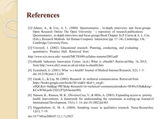 References
[1]! Adams, A., & Cox, A. L. (2008). Questionnaires , in-depth interviews and focus groups
Open Research Online The Open University ’ s repository of research publications
Questionnaires , in-depth interviews and focus groups Book Chapter. In P. Cairns & A. L. Cox
(Eds.), Research Methods for Human Computer Interaction (pp. 17–34). Cambridge, UK:
Cambridge University Press.
[2]! Creswell, J. (2002). Educational research: Planning, conducting, and evaluating
quantitative. Prentice Hall. Retrieved from
http://www.scis.nova.edu/~nasutif/MCTE690-syllabus-summer2003.pdf
[3] eHealth Industries Innovation Centre. (n.d.). What is eHealth? Retrieved May 16, 2015,
from http://www.ehi2.swan.ac.uk/en/what-is-ehealth.htm
[4] Eysenbach, G. (2001). What is e-health? Journal of Medical Internet Research, 3(2), 1–5.
doi:10.2196/jmir.3.2.e20
[5] Gurak, L., & Lay, M. (2002). Research in technical communication. Retrieved from
https://books.google.com/books?hl=en&lr=&id=t_uwgE-
ollQC&oi=fnd&pg=PR7&dq=Research+in+technical+communication&ots=SF89cA3hdk&sig=
KCwW9dvjeth-USLUP7jrSAwmmWk
[6] Hanson, K., Ranson, M. K., Oliveira-Cruz, V., & Mills, A. (2003). Expanding access to priority
health interventions: A framework for understanding the constraints to scaling-up. Journal of
International Development, 15(1), 1–14. doi:10.1002/jid.963
[7] Higginbottom, G. M. A. (2004). Sampling issues in qualitative research. Nurse Researcher,
12(1), 7–19.
doi:10.7748/nr2004.07.12.1.7.c5927
 