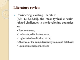 Literature review
 Considering existing literature
[6,9,11,13,15,16], the most typical e-health
related challenges in the developing countries
are:
• Poor economy;
• Undeveloped infrastructures;
• High cost of medical services;
• Absence of the computerized systems and database;
• Lack of Internet connection;
 