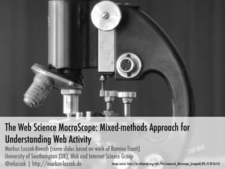 The Web Science MacroScope: Mixed-methods Approach for
Understanding Web Activity
Markus Luczak-Roesch (some slides based on work of Ramine Tinati)
University of Southampton (UK), Web and Internet Science Group
@mluczak | http://markus-luczak.de
 Image source: https://en.wikipedia.org/wiki/File:Compound_Microscope_(cropped).JPG, CC BY-SA 4.0
 