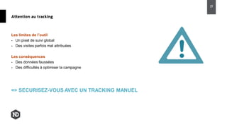 Les limites de l’outil
- Un pixel de suivi global
- Des visites parfois mal attribuées
Les conséquences
- Des données faussées
- Des difficultés à optimiser la campagne
=> SECURISEZ-VOUS AVEC UN TRACKING MANUEL
Attention au tracking
27
 