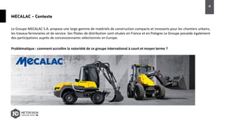 MECALAC - Contexte
Le Groupe MECALAC S.A. propose une large gamme de matériels de construction compacts et innovants pour les chantiers urbains,
les travaux ferroviaires et de service. Ses filiales de distribution sont situées en France et en Pologne Le Groupe possède également
des participations auprès de concessionnaires sélectionnés en Europe.
Problématique : comment accroître la notoriété de ce groupe international à court et moyen terme ?
41
 