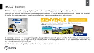 MECALAC – Jeu concours
Le jeu concours est l’une des opérations marketing les plus usitées dans le cadre de la recherche de notoriété. Il permet non seulement
de toucher des nouveaux prospects mais également d’engager une communauté de clients déjà existante.
Un premier jeu concours a eu lieu au printemps 2015, il s’agissait d’un quizz sur le groupe Mecalac. Un deuxième jeu concours a eu lieu à
la rentrée de septembre 2015, il s’agissait d’un jeu concours photos insolites de pelles Mecalac. Au total 4 thèmes ont été abordés : la
mer, la montagne, la campagne et la ville.
A la clé de ces concours : des goodies Mecalac et une visite de l’usine Mecalac France.
Réalisés en 8 langues : français, anglais, italien, allemand, neerlandais, polonais, norvégien, suédois et finnois.
42
 
