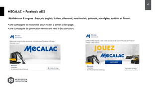 MECALAC – Facebook ADS
• une campagne de notoriété pour inciter à aimer la fan page.
• une campagne de promotion renvoyant vers le jeu concours.
Réalisées en 8 langues : français, anglais, italien, allemand, neerlandais, polonais, norvégien, suédois et finnois.
43
 