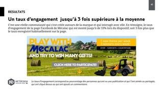 RESULTATS
C’est une réelle communauté qui s’est créée autours de la marque et qui interagit avec elle. En témoigne, le taux
d’engagement de la page Facebook de Mécalac qui est monté jusqu’à de 33% lors du dispositif, soit 3 fois plus que
le taux enregistré habituellement sur la page.
Un taux d’engagement jusqu’à 3 fois supérieure à la moyenne
Le taux d’engagementcorrespond au pourcentage des personnes quiont vu une publication et qui l’ont aimée ou partagée,
qui ont cliqué dessus ou qui ont ajouté un commentaire.
45
 