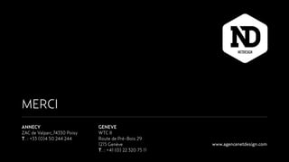 MERCI
ANNECY
ZAC de Valparc,74330 Poisy
T. : +33 (0)4 50 244 244
GENEVE
WTC II
Route de Pré-Bois 29
1215 Genève
T. : +41 (0) 22 320 75 11
www.agencenetdesign.com
 