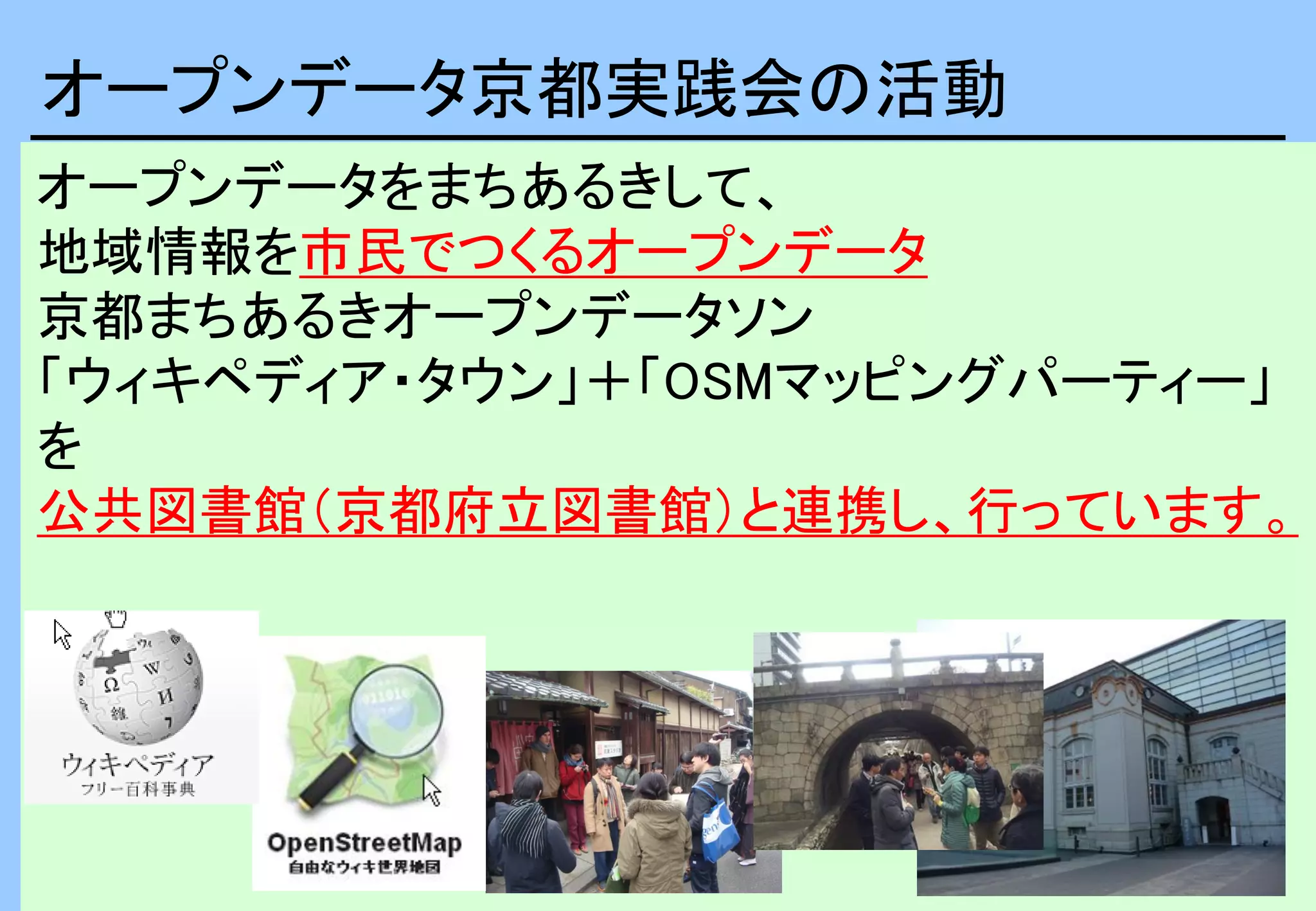 3
オープンデータをまちあるきして、
地域情報を市民でつくるオープンデータ
京都まちあるきオープンデータソン
「ウィキペディア・タウン」＋「OSMマッピングパーティー」
を
公共図書館（京都府立図書館）と連携し、行っています。
オープンデータ京都実践会の活動
 