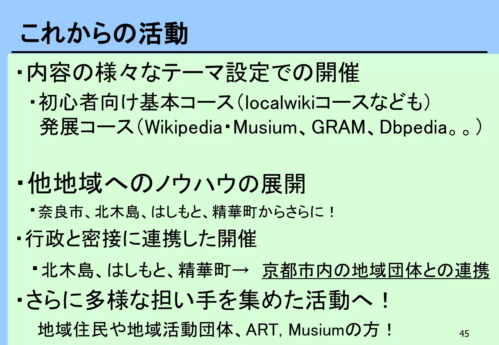 45
・内容の様々なテーマ設定での開催
・初心者向け基本コース（localwikiコースなども）
発展コース（Wikipedia・Musium、GRAM、Dbpedia。。）
・他地域へのノウハウの展開
・奈良市、北木島、はしもと、精華町からさらに！
・行政と密接に連携した開催
・北木島、はしもと、精華町→ 京都市内の地域団体との連携
・さらに多様な担い手を集めた活動へ！
地域住民や地域活動団体、ART, Musiumの方！
これからの活動
 