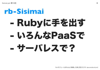 rb-Sisimai
8
- Rubyに手を出す
- いろんなPaaSで
- サーバレスで？
Kansai.pm 第16回
PerlモジュールをRubyに移植した時に落ちた穴々 @azumakuniyuki
 