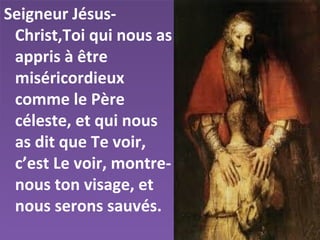Seigneur Jésus-
Christ,Toi qui nous as
appris à être
miséricordieux
comme le Père
céleste, et qui nous
as dit que Te voir,
c’est Le voir, montre-
nous ton visage, et
nous serons sauvés.
 