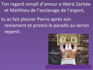 Ton regard rempli d’amour a libéré Zachée
et Matthieu de l’esclavage de l’argent,
tu as fait pleurer Pierre après son
reniement et promis le paradis au larron
repenti.
 