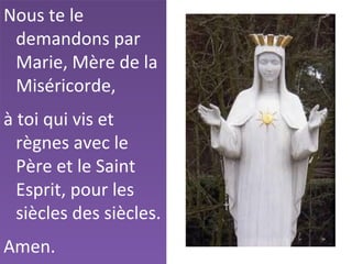 Nous te le
demandons par
Marie, Mère de la
Miséricorde,
à toi qui vis et
règnes avec le
Père et le Saint
Esprit, pour les
siècles des siècles.
Amen.
 