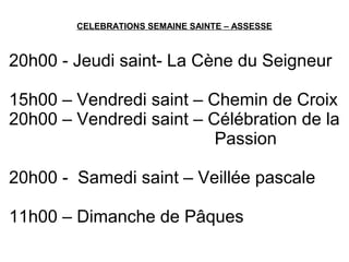 CELEBRATIONS SEMAINE SAINTE – ASSESSE
20h00 - Jeudi saint- La Cène du Seigneur
15h00 – Vendredi saint – Chemin de Croix
20h00 – Vendredi saint – Célébration de la
Passion
20h00 - Samedi saint – Veillée pascale
11h00 – Dimanche de Pâques
 