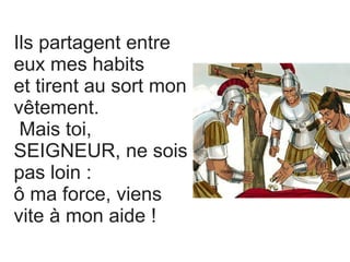 Ils partagent entre
eux mes habits
et tirent au sort mon
vêtement.
Mais toi,
SEIGNEUR, ne sois
pas loin :
ô ma force, viens
vite à mon aide !
 