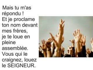 Mais tu m'as
répondu !
Et je proclame
ton nom devant
mes frères,
je te loue en
pleine
assemblée.
Vous qui le
craignez, louez
le SEIGNEUR.
 