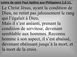 Lettre de saint Paul Apôtre aux Philippiens 2,6-11.
Le Christ Jésus, ayant la condition de
Dieu, ne retint pas jalousement le rang
qui l’égalait à Dieu.
Mais il s’est anéanti, prenant la
condition de serviteur, devenant
semblable aux hommes. Reconnu
homme à son aspect, il s’est abaissé,
devenant obéissant jusqu’à la mort, et
la mort de la croix.
 