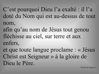 C’est pourquoi Dieu l’a exalté : il l’a
doté du Nom qui est au-dessus de tout
nom,
afin qu’au nom de Jésus tout genou
fléchisse au ciel, sur terre et aux
enfers,
et que toute langue proclame : « Jésus
Christ est Seigneur » à la gloire de
Dieu le Père. - Parole du Seigneur -
 