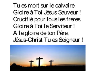 Tu esmort sur lecalvaire,
GloireàToi JésusSauveur !
Crucifiépour touslesfrères,
GloireàToi leServiteur !
A lagloiredeton Père,
Jésus-Christ Tu esSeigneur !
 