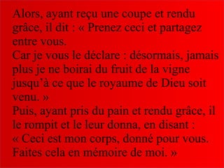 Alors, ayant reçu une coupe et rendu
grâce, il dit : « Prenez ceci et partagez
entre vous.
Car je vous le déclare : désormais, jamais
plus je ne boirai du fruit de la vigne
jusqu’à ce que le royaume de Dieu soit
venu. »
Puis, ayant pris du pain et rendu grâce, il
le rompit et le leur donna, en disant :
« Ceci est mon corps, donné pour vous.
Faites cela en mémoire de moi. »
 