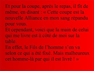 Et pour la coupe, après le repas, il fit de
même, en disant : « Cette coupe est la
nouvelle Alliance en mon sang répandu
pour vous.
Et cependant, voici que la main de celui
qui me livre est à côté de moi sur la
table.
En effet, le Fils de l’homme s’en va
selon ce qui a été fixé. Mais malheureux
cet homme-là par qui il est livré ! »
 