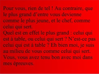 Pour vous, rien de tel ! Au contraire, que
le plus grand d’entre vous devienne
comme le plus jeune, et le chef, comme
celui qui sert.
Quel est en effet le plus grand : celui qui
est à table, ou celui qui sert ? N’est-ce pas
celui qui est à table ? Eh bien moi, je suis
au milieu de vous comme celui qui sert.
Vous, vous avez tenu bon avec moi dans
mes épreuves.
 
