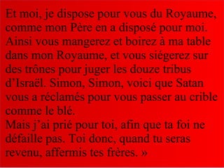 Et moi, je dispose pour vous du Royaume,
comme mon Père en a disposé pour moi.
Ainsi vous mangerez et boirez à ma table
dans mon Royaume, et vous siégerez sur
des trônes pour juger les douze tribus
d’Israël. Simon, Simon, voici que Satan
vous a réclamés pour vous passer au crible
comme le blé.
Mais j’ai prié pour toi, afin que ta foi ne
défaille pas. Toi donc, quand tu seras
revenu, affermis tes frères. »
 