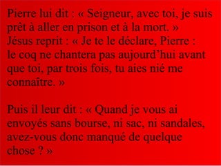 Pierre lui dit : « Seigneur, avec toi, je suis
prêt à aller en prison et à la mort. »
Jésus reprit : « Je te le déclare, Pierre :
le coq ne chantera pas aujourd’hui avant
que toi, par trois fois, tu aies nié me
connaître. »
Puis il leur dit : « Quand je vous ai
envoyés sans bourse, ni sac, ni sandales,
avez-vous donc manqué de quelque
chose ? »
 