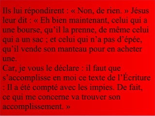 Ils lui répondirent : « Non, de rien. » Jésus
leur dit : « Eh bien maintenant, celui qui a
une bourse, qu’il la prenne, de même celui
qui a un sac ; et celui qui n’a pas d’épée,
qu’il vende son manteau pour en acheter
une.
Car, je vous le déclare : il faut que
s’accomplisse en moi ce texte de l’Écriture
: Il a été compté avec les impies. De fait,
ce qui me concerne va trouver son
accomplissement. »
 