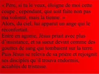 « Père, si tu le veux, éloigne de moi cette
coupe ; cependant, que soit faite non pas
ma volonté, mais la tienne. »
Alors, du ciel, lui apparut un ange qui le
réconfortait.
Entré en agonie, Jésus priait avec plus
d’insistance, et sa sueur devint comme des
gouttes de sang qui tombaient sur la terre.
Puis Jésus se releva de sa prière et rejoignit
ses disciples qu’il trouva endormis,
accablés de tristesse.
 