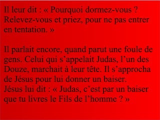 Il leur dit : « Pourquoi dormez-vous ?
Relevez-vous et priez, pour ne pas entrer
en tentation. »
Il parlait encore, quand parut une foule de
gens. Celui qui s’appelait Judas, l’un des
Douze, marchait à leur tête. Il s’approcha
de Jésus pour lui donner un baiser.
Jésus lui dit : « Judas, c’est par un baiser
que tu livres le Fils de l’homme ? »
 