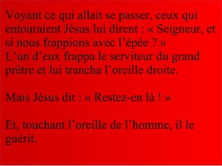 Voyant ce qui allait se passer, ceux qui
entouraient Jésus lui dirent : « Seigneur, et
si nous frappions avec l’épée ? »
L’un d’eux frappa le serviteur du grand
prêtre et lui trancha l’oreille droite.
Mais Jésus dit : « Restez-en là ! »
Et, touchant l’oreille de l’homme, il le
guérit.
 
