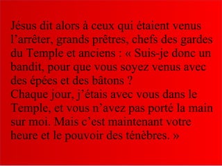 Jésus dit alors à ceux qui étaient venus
l’arrêter, grands prêtres, chefs des gardes
du Temple et anciens : « Suis-je donc un
bandit, pour que vous soyez venus avec
des épées et des bâtons ?
Chaque jour, j’étais avec vous dans le
Temple, et vous n’avez pas porté la main
sur moi. Mais c’est maintenant votre
heure et le pouvoir des ténèbres. »
 