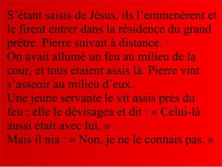 S’étant saisis de Jésus, ils l’emmenèrent et
le firent entrer dans la résidence du grand
prêtre. Pierre suivait à distance.
On avait allumé un feu au milieu de la
cour, et tous étaient assis là. Pierre vint
s’asseoir au milieu d’eux.
Une jeune servante le vit assis près du
feu ; elle le dévisagea et dit : « Celui-là
aussi était avec lui. »
Mais il nia : « Non, je ne le connais pas. »
 