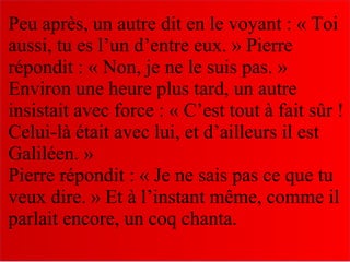 Peu après, un autre dit en le voyant : « Toi
aussi, tu es l’un d’entre eux. » Pierre
répondit : « Non, je ne le suis pas. »
Environ une heure plus tard, un autre
insistait avec force : « C’est tout à fait sûr !
Celui-là était avec lui, et d’ailleurs il est
Galiléen. »
Pierre répondit : « Je ne sais pas ce que tu
veux dire. » Et à l’instant même, comme il
parlait encore, un coq chanta.
 