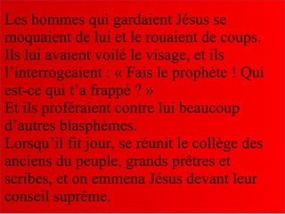 Les hommes qui gardaient Jésus se
moquaient de lui et le rouaient de coups.
Ils lui avaient voilé le visage, et ils
l’interrogeaient : « Fais le prophète ! Qui
est-ce qui t’a frappé ? »
Et ils proféraient contre lui beaucoup
d’autres blasphèmes.
Lorsqu’il fit jour, se réunit le collège des
anciens du peuple, grands prêtres et
scribes, et on emmena Jésus devant leur
conseil suprême.
 