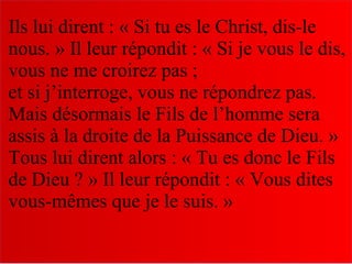 Ils lui dirent : « Si tu es le Christ, dis-le
nous. » Il leur répondit : « Si je vous le dis,
vous ne me croirez pas ;
et si j’interroge, vous ne répondrez pas.
Mais désormais le Fils de l’homme sera
assis à la droite de la Puissance de Dieu. »
Tous lui dirent alors : « Tu es donc le Fils
de Dieu ? » Il leur répondit : « Vous dites
vous-mêmes que je le suis. »
 