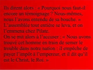 Ils dirent alors : « Pourquoi nous faut-il
encore un témoignage ? Nous-mêmes,
nous l’avons entendu de sa bouche. »
L’assemblée tout entière se leva, et on
l’emmena chez Pilate.
On se mit alors à l’accuser : « Nous avons
trouvé cet homme en train de semer le
trouble dans notre nation : il empêche de
payer l’impôt à l’empereur, et il dit qu’il
est le Christ, le Roi. »
 