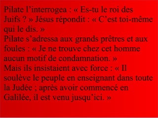 Pilate l’interrogea : « Es-tu le roi des
Juifs ? » Jésus répondit : « C’est toi-même
qui le dis. »
Pilate s’adressa aux grands prêtres et aux
foules : « Je ne trouve chez cet homme
aucun motif de condamnation. »
Mais ils insistaient avec force : « Il
soulève le peuple en enseignant dans toute
la Judée ; après avoir commencé en
Galilée, il est venu jusqu’ici. »
 