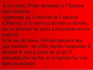 À ces mots, Pilate demanda si l’homme
était Galiléen.
Apprenant qu’il relevait de l’autorité
d’Hérode, il le renvoya devant ce dernier,
qui se trouvait lui aussi à Jérusalem en ces
jours-là.
À la vue de Jésus, Hérode éprouva une
joie extrême : en effet, depuis longtemps il
désirait le voir à cause de ce qu’il
entendait dire de lui, et il espérait lui voir
faire un miracle.
 