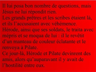 Il lui posa bon nombre de questions, mais
Jésus ne lui répondit rien.
Les grands prêtres et les scribes étaient là,
et ils l’accusaient avec véhémence.
Hérode, ainsi que ses soldats, le traita avec
mépris et se moqua de lui : il le revêtit
d’un manteau de couleur éclatante et le
renvoya à Pilate.
Ce jour-là, Hérode et Pilate devinrent des
amis, alors qu’auparavant il y avait de
l’hostilité entre eux.
 