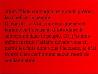 Alors Pilate convoqua les grands prêtres,
les chefs et le peuple.
Il leur dit : « Vous m’avez amené cet
homme en l’accusant d’introduire la
subversion dans le peuple. Or, j’ai moi-
même instruit l’affaire devant vous et,
parmi les faits dont vous l’accusez, je n’ai
trouvé chez cet homme aucun motif de
condamnation.
 