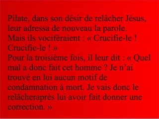 Pilate, dans son désir de relâcher Jésus,
leur adressa de nouveau la parole.
Mais ils vociféraient : « Crucifie-le !
Crucifie-le ! »
Pour la troisième fois, il leur dit : « Quel
mal a donc fait cet homme ? Je n’ai
trouvé en lui aucun motif de
condamnation à mort. Je vais donc le
relâcheraprès lui avoir fait donner une
correction. »
 