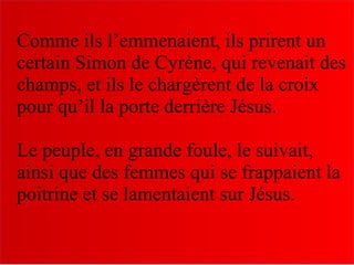 Comme ils l’emmenaient, ils prirent un
certain Simon de Cyrène, qui revenait des
champs, et ils le chargèrent de la croix
pour qu’il la porte derrière Jésus.
Le peuple, en grande foule, le suivait,
ainsi que des femmes qui se frappaient la
poitrine et se lamentaient sur Jésus.
 