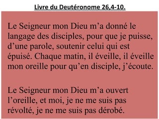 Livre du Deutéronome 26,4-10.
Le Seigneur mon Dieu m’a donné le
langage des disciples, pour que je puisse,
d’une parole, soutenir celui qui est
épuisé. Chaque matin, il éveille, il éveille
mon oreille pour qu’en disciple, j’écoute.
Le Seigneur mon Dieu m’a ouvert
l’oreille, et moi, je ne me suis pas
révolté, je ne me suis pas dérobé.
 