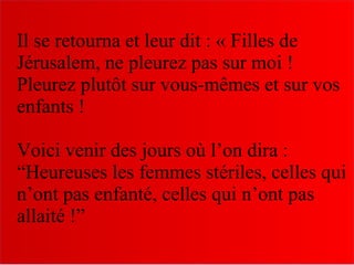 Il se retourna et leur dit : « Filles de
Jérusalem, ne pleurez pas sur moi !
Pleurez plutôt sur vous-mêmes et sur vos
enfants !
Voici venir des jours où l’on dira :
“Heureuses les femmes stériles, celles qui
n’ont pas enfanté, celles qui n’ont pas
allaité !”
 