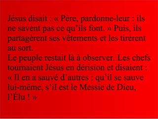 Jésus disait : « Père, pardonne-leur : ils
ne savent pas ce qu’ils font. » Puis, ils
partagèrent ses vêtements et les tirèrent
au sort.
Le peuple restait là à observer. Les chefs
tournaient Jésus en dérision et disaient :
« Il en a sauvé d’autres : qu’il se sauve
lui-même, s’il est le Messie de Dieu,
l’Élu ! »
 