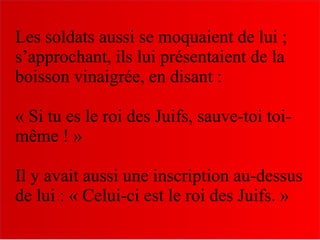 Les soldats aussi se moquaient de lui ;
s’approchant, ils lui présentaient de la
boisson vinaigrée, en disant :
« Si tu es le roi des Juifs, sauve-toi toi-
même ! »
Il y avait aussi une inscription au-dessus
de lui : « Celui-ci est le roi des Juifs. »
 