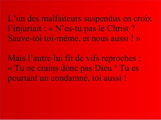 L’un des malfaiteurs suspendus en croix
l’injuriait : « N’es-tu pas le Christ ?
Sauve-toi toi-même, et nous aussi ! »
Mais l’autre lui fit de vifs reproches :
« Tu ne crains donc pas Dieu ! Tu es
pourtant un condamné, toi aussi !
 